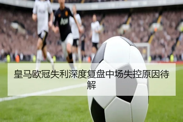 皇马欧冠失利深度复盘中场失控原因待解