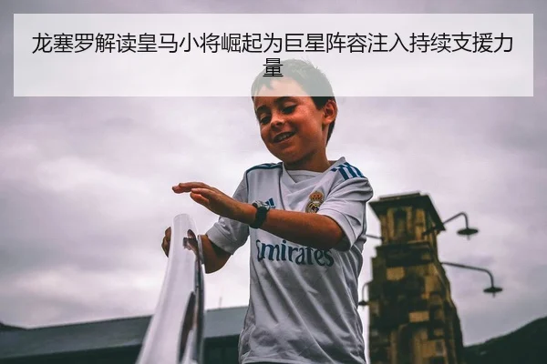 龙塞罗解读皇马小将崛起为巨星阵容注入持续支援力量