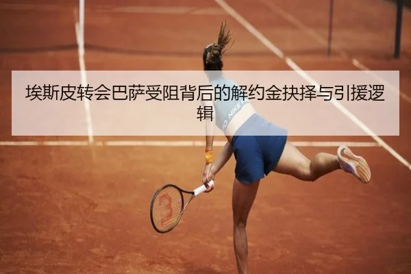埃斯皮转会巴萨受阻背后的解约金抉择与引援逻辑