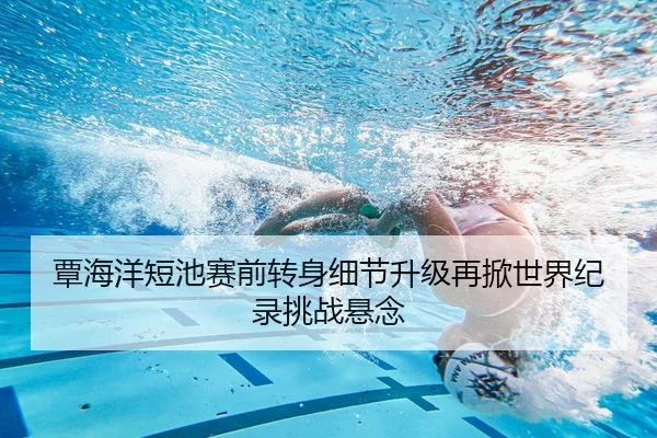 覃海洋短池赛前转身细节升级再掀世界纪录挑战悬念